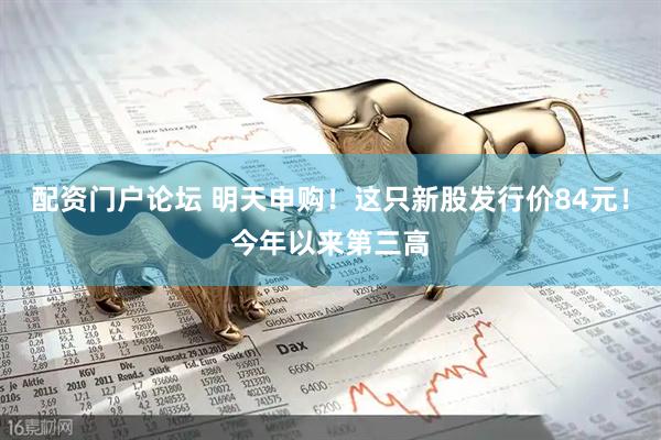 配资门户论坛 明天申购！这只新股发行价84元！今年以来第三高