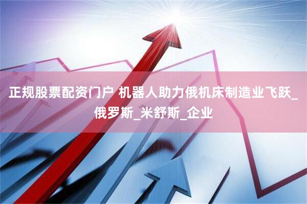 正规股票配资门户 机器人助力俄机床制造业飞跃_俄罗斯_米舒斯_企业