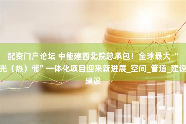 配资门户论坛 中能建西北院总承包！全球最大 “光（热）储”一体化项目迎来新进展_空间_管道_建设