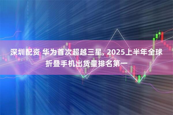 深圳配资 华为首次超越三星, 2025上半年全球折叠手机出货量排名第一