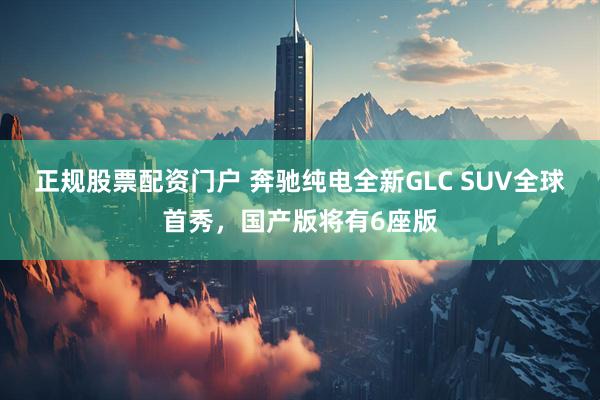 正规股票配资门户 奔驰纯电全新GLC SUV全球首秀，国产版将有6座版