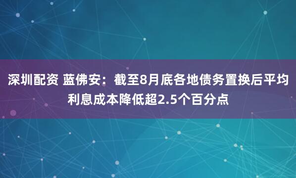 深圳配资 蓝佛安：截至8月底各地债务置换后平均利息成本降低超2.5个百分点