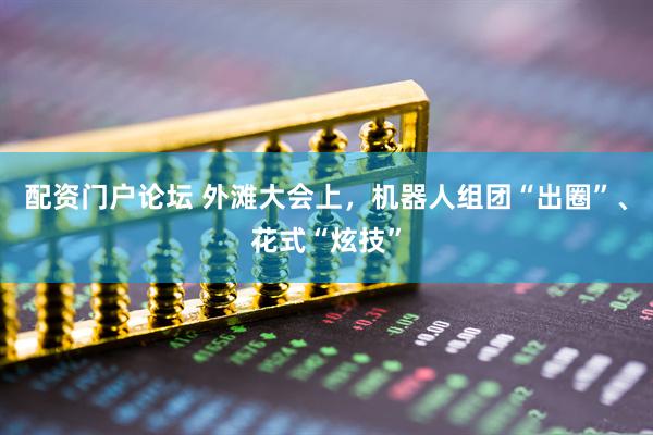 配资门户论坛 外滩大会上，机器人组团“出圈”、花式“炫技”