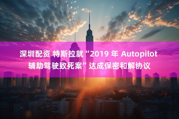 深圳配资 特斯拉就“2019 年 Autopilot 辅助驾驶致死案”达成保密和解协议