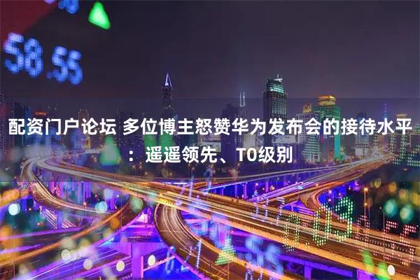 配资门户论坛 多位博主怒赞华为发布会的接待水平：遥遥领先、T0级别