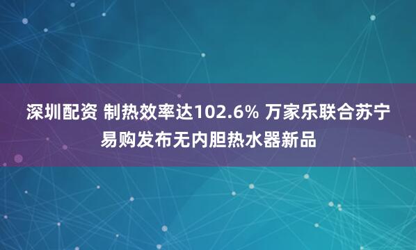 深圳配资 制热效率达102.6% 万家乐联合苏宁易购发布无内胆热水器新品