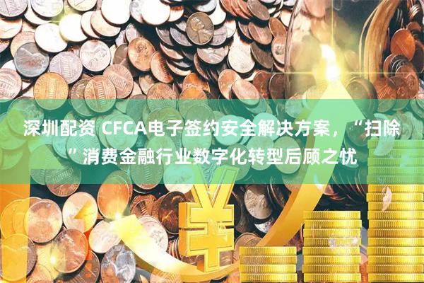 深圳配资 CFCA电子签约安全解决方案，“扫除”消费金融行业数字化转型后顾之忧