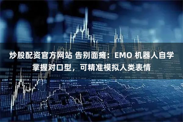 炒股配资官方网站 告别面瘫：EMO 机器人自学掌握对口型，可精准模拟人类表情