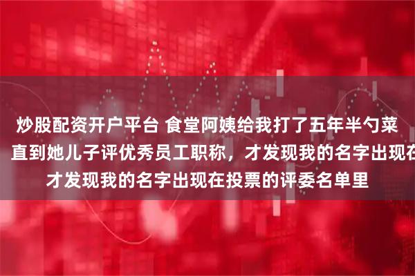 炒股配资开户平台 食堂阿姨给我打了五年半勺菜，我默默吃了五年，直到她儿子评优秀员工职称，才发现我的名字出现在投票的评委名单里